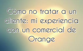 Cómo no tratar a un cliente: mi experiencia con un comercial de Orange